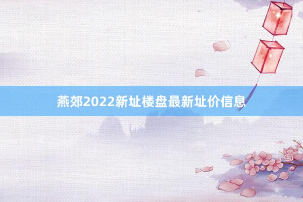 燕郊2022新址楼盘最新址价信息