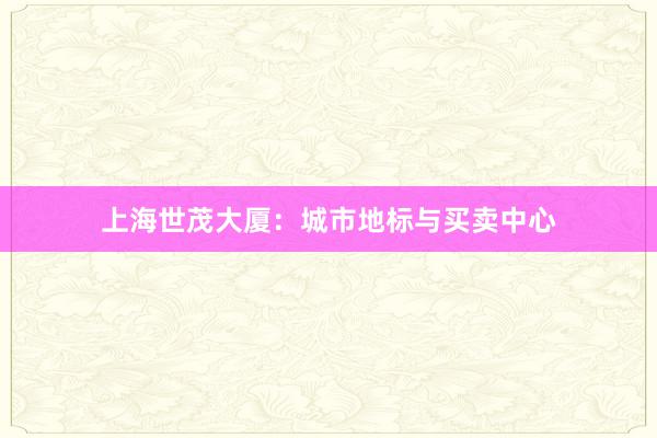 上海世茂大厦:城市地标与买卖中心