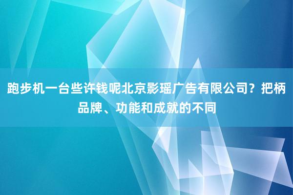 跑步机一台些许钱呢北京影瑶广告有限公司？把柄品牌、功能和成就的不同
