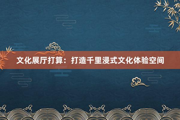 文化展厅打算：打造千里浸式文化体验空间