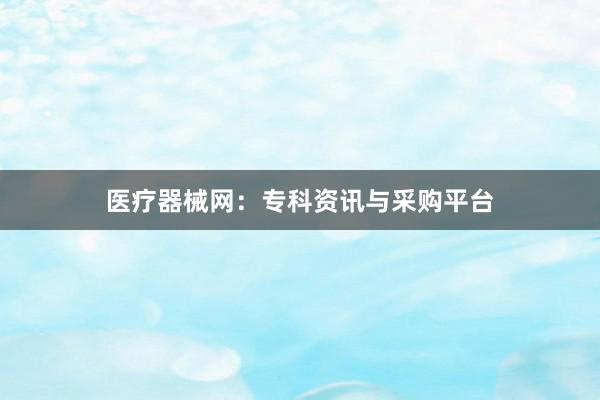 医疗器械网：专科资讯与采购平台